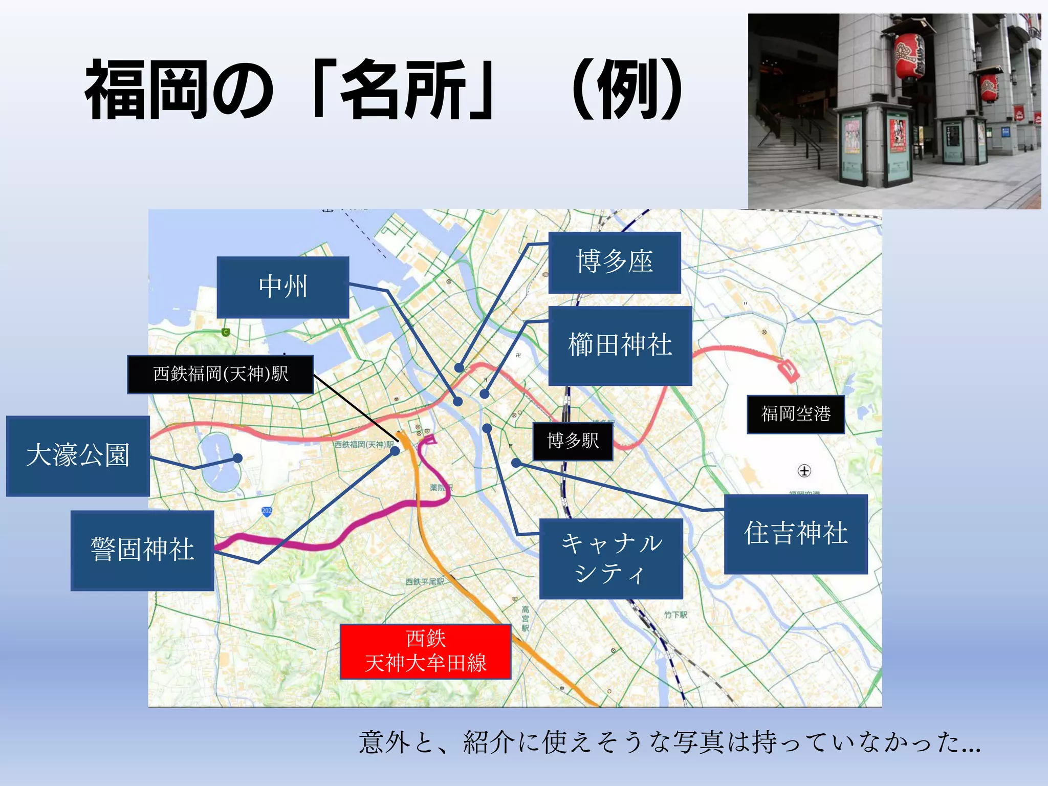 福岡の「名所」（例）
福岡空港
博多駅
西鉄
天神大牟田線
西鉄福岡(天神)駅
中州
キャナル
シティ
櫛田神社
警固神社
博多座
大濠公園
住吉神社
意外と、紹介に使えそうな写真は持っていなかった...
 