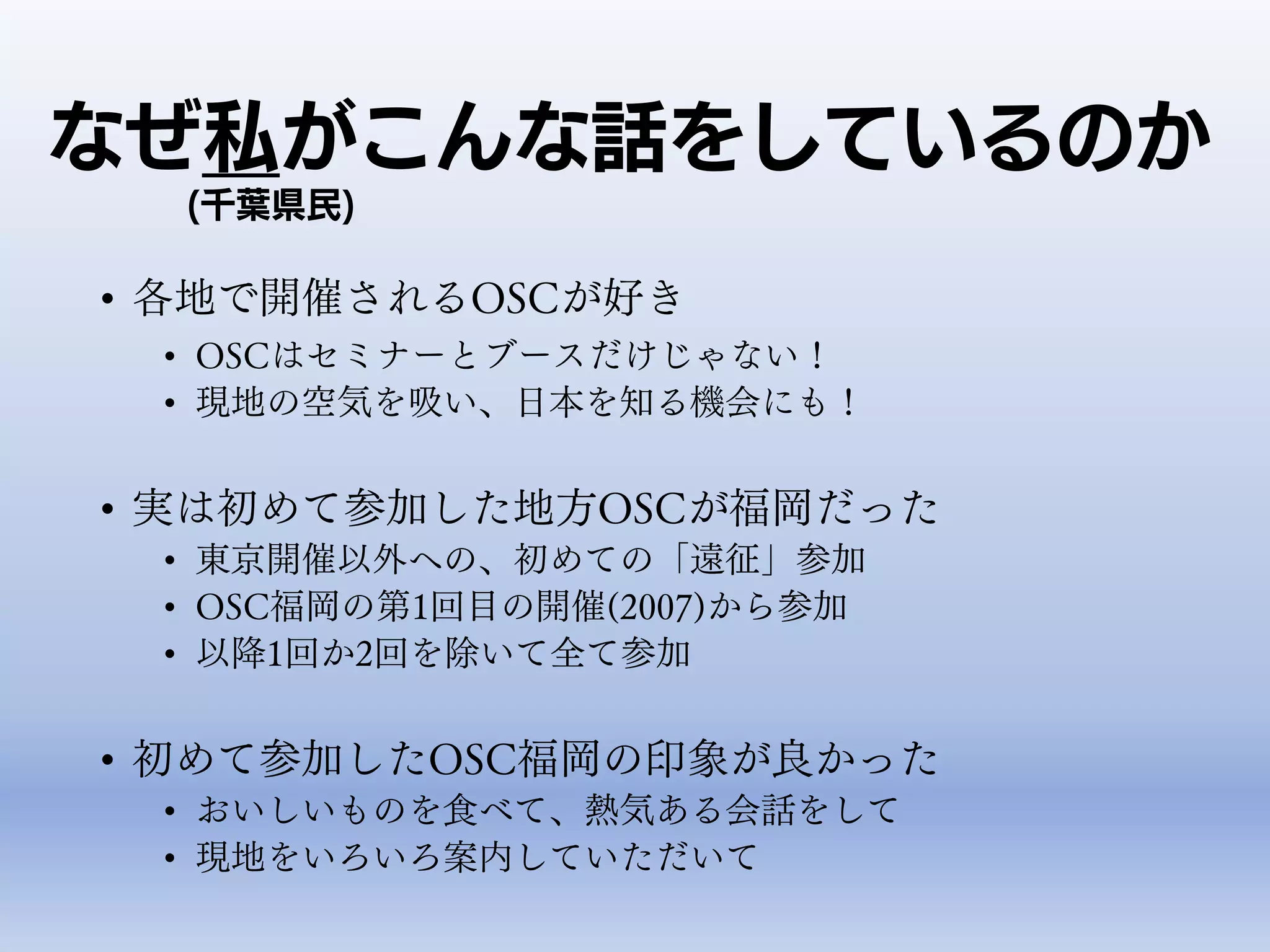 なぜ私がこんな話をしているのか
• 各地で開催されるOSCが好き
• OSCはセミナーとブースだけじゃない！
• 現地の空気を吸い、日本を知る機会にも！
• 実は初めて参加した地方OSCが福岡だった
• 東京開催以外への、初めての「遠征」参加
• OSC福岡の第1回目の開催(2007)から参加
• 以降1回か2回を除いて全て参加
• 初めて参加したOSC福岡の印象が良かった
• おいしいものを食べて、熱気ある会話をして
• 現地をいろいろ案内していただいて
(千葉県民)
 