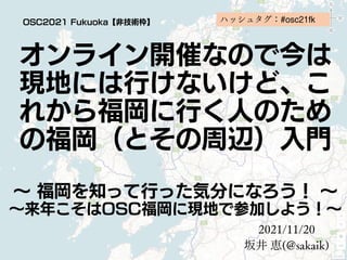 オンライン開催なので今は
現地には行けないけど、こ
れから福岡に行く人のため
の福岡（とその周辺）入門
～ 福岡を知って行った気分になろう！ ～
～来年こそはOSC福岡に現地で参加しよう！～
2021/11/20
坂井 恵(@sakaik)
OSC2021 Fukuoka【非技術枠】 ハッシュタグ：#osc21fk
 
