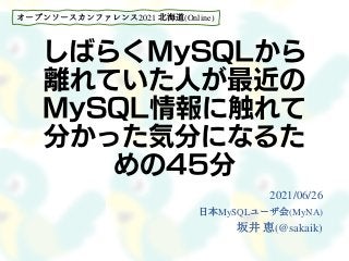 しばらくMySQLから
離れていた人が最近の
MySQL情報に触れて
分かった気分になるた
めの45分
2021/06/26
日本MySQLユーザ会(MyNA)
坂井 恵(@sakaik)
オープンソースカンファレンス2021 北海道(Online)
 