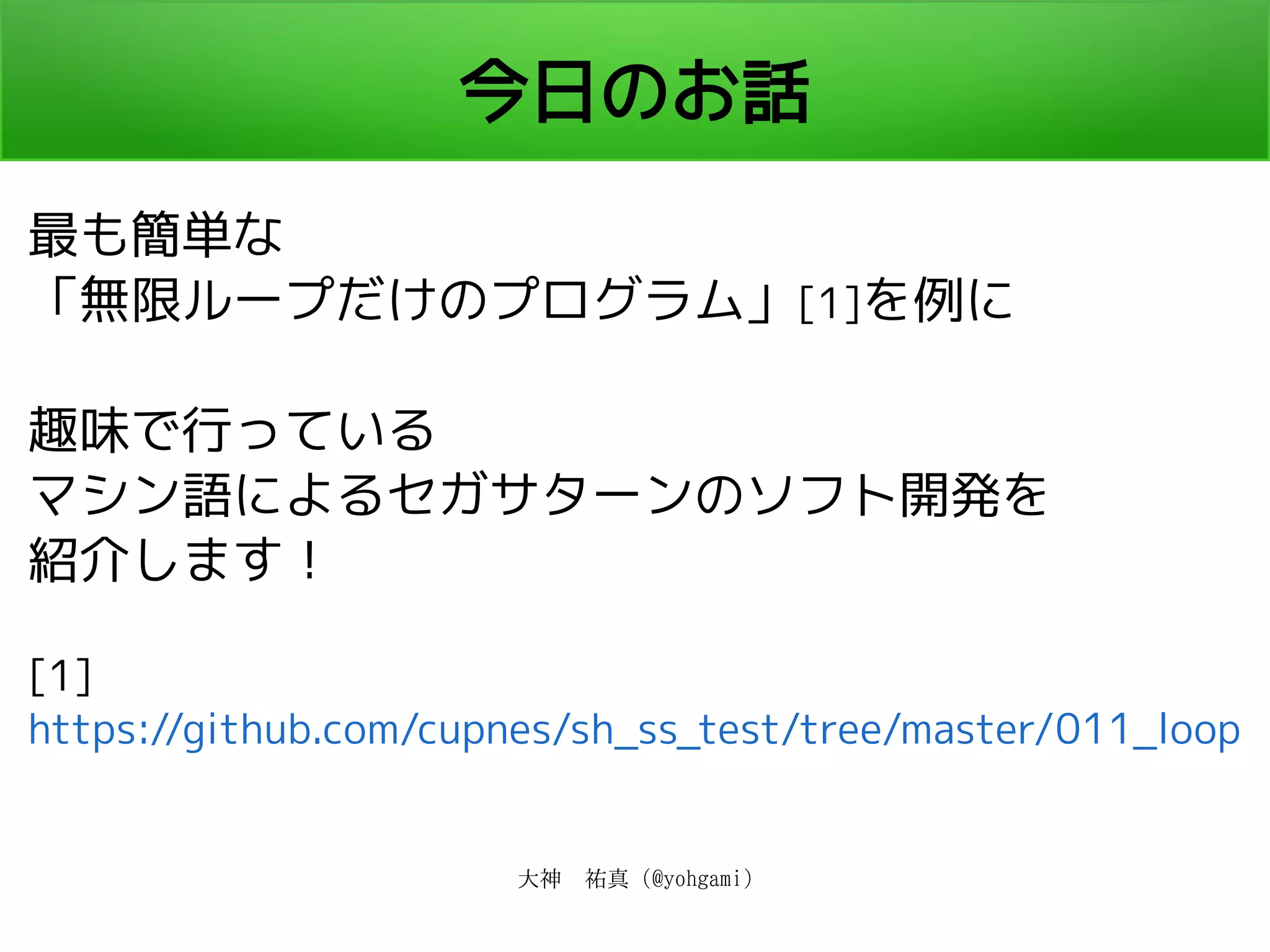 大神　祐真 (@yohgami)
今日のお話
最も簡単な
「無限ループだけのプログラム」[1]を例に
趣味で行っている
マシン語によるセガサターンのソフト開発を
紹介します！
[1]
https://github.com/cupnes/sh_ss_test/tree/master/011_loop
 