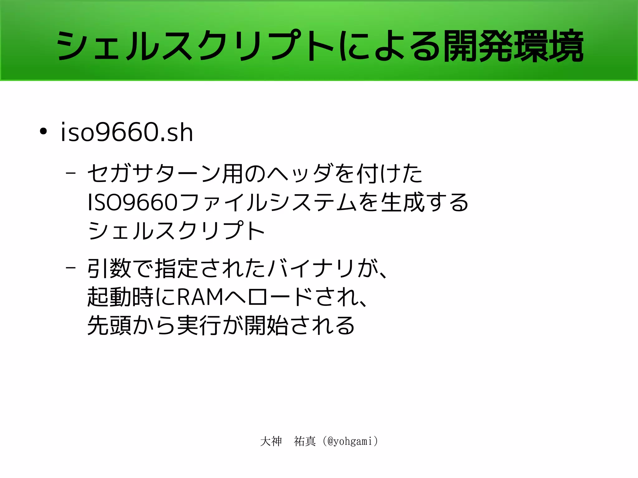 大神　祐真 (@yohgami)
シェルスクリプトによる開発環境
●
iso9660.sh
– セガサターン用のヘッダを付けた
ISO9660ファイルシステムを生成する
シェルスクリプト
– 引数で指定されたバイナリが、
起動時にRAMへロードされ、
先頭から実行が開始される
 