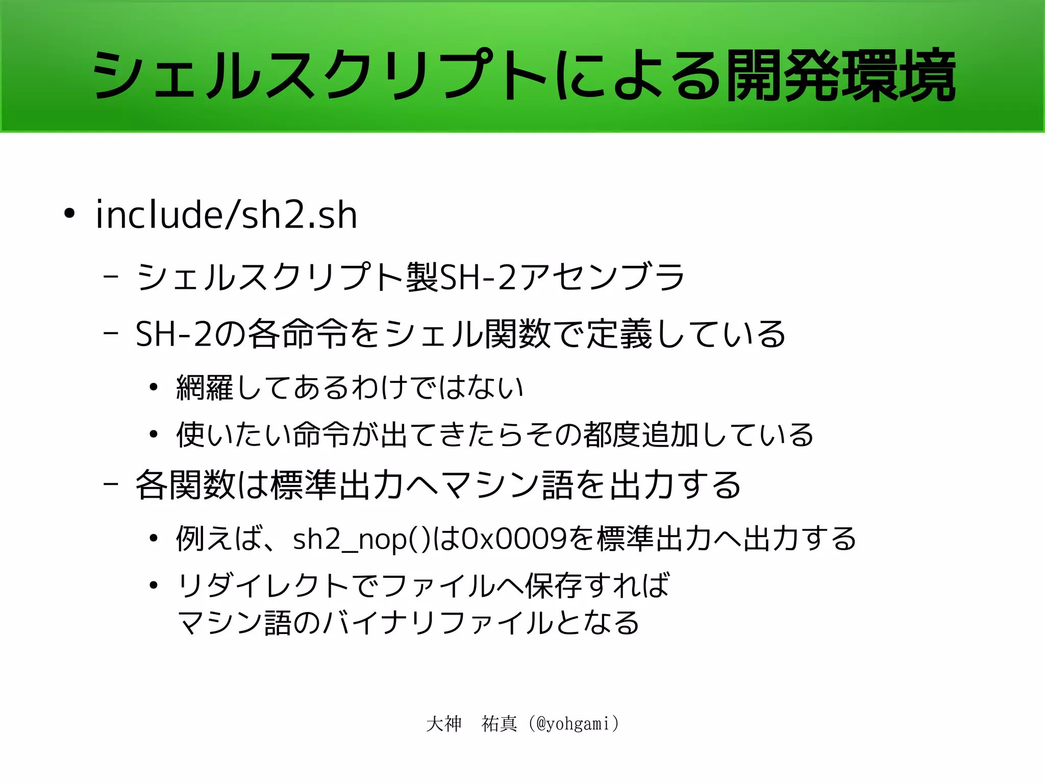 大神　祐真 (@yohgami)
シェルスクリプトによる開発環境
●
include/sh2.sh
– シェルスクリプト製SH-2アセンブラ
– SH-2の各命令をシェル関数で定義している
●
網羅してあるわけではない
●
使いたい命令が出てきたらその都度追加している
– 各関数は標準出力へマシン語を出力する
●
例えば、sh2_nop()は0x0009を標準出力へ出力する
●
リダイレクトでファイルへ保存すれば
マシン語のバイナリファイルとなる
 