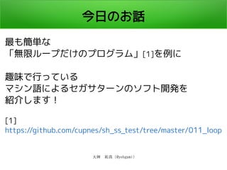 大神　祐真 (@yohgami)
今日のお話
最も簡単な
「無限ループだけのプログラム」[1]を例に
趣味で行っている
マシン語によるセガサターンのソフト開発を
紹介します！
[1]
https://github.com/cupnes/sh_ss_test/tree/master/011_loop
 