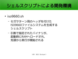 大神　祐真 (@yohgami)
シェルスクリプトによる開発環境
●
iso9660.sh
– セガサターン用のヘッダを付けた
ISO9660ファイルシステムを生成する
シェルスクリプト
– 引数で指定されたバイナリが、
起動時にRAMへロードされ、
先頭から実行が開始される
 