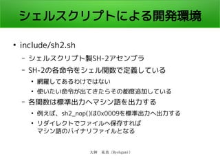 大神　祐真 (@yohgami)
シェルスクリプトによる開発環境
●
include/sh2.sh
– シェルスクリプト製SH-2アセンブラ
– SH-2の各命令をシェル関数で定義している
●
網羅してあるわけではない
●
使いたい命令が出てきたらその都度追加している
– 各関数は標準出力へマシン語を出力する
●
例えば、sh2_nop()は0x0009を標準出力へ出力する
●
リダイレクトでファイルへ保存すれば
マシン語のバイナリファイルとなる
 