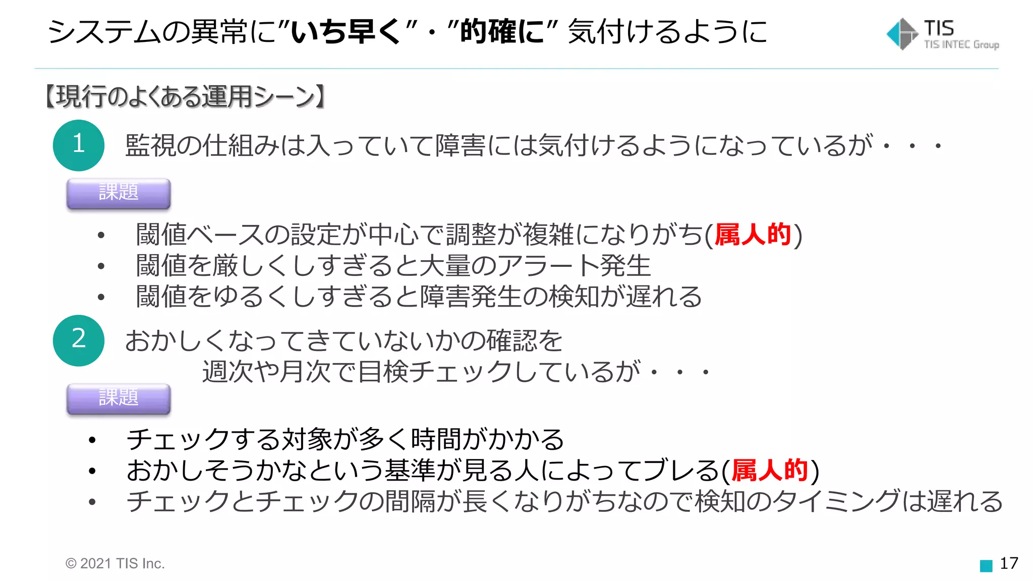 © 2021 TIS Inc. 17
システムの異常に”いち早く”・”的確に” 気付けるように
【現行のよくある運用シーン】
1 監視の仕組みは入っていて障害には気付けるようになっているが・・・
課題
• 閾値ベースの設定が中心で調整が複雑になりがち(属人的)
• 閾値を厳しくしすぎると大量のアラート発生
• 閾値をゆるくしすぎると障害発生の検知が遅れる
2 おかしくなってきていないかの確認を
週次や月次で目検チェックしているが・・・
課題
• チェックする対象が多く時間がかかる
• おかしそうかなという基準が見る人によってブレる(属人的)
• チェックとチェックの間隔が長くなりがちなので検知のタイミングは遅れる
 