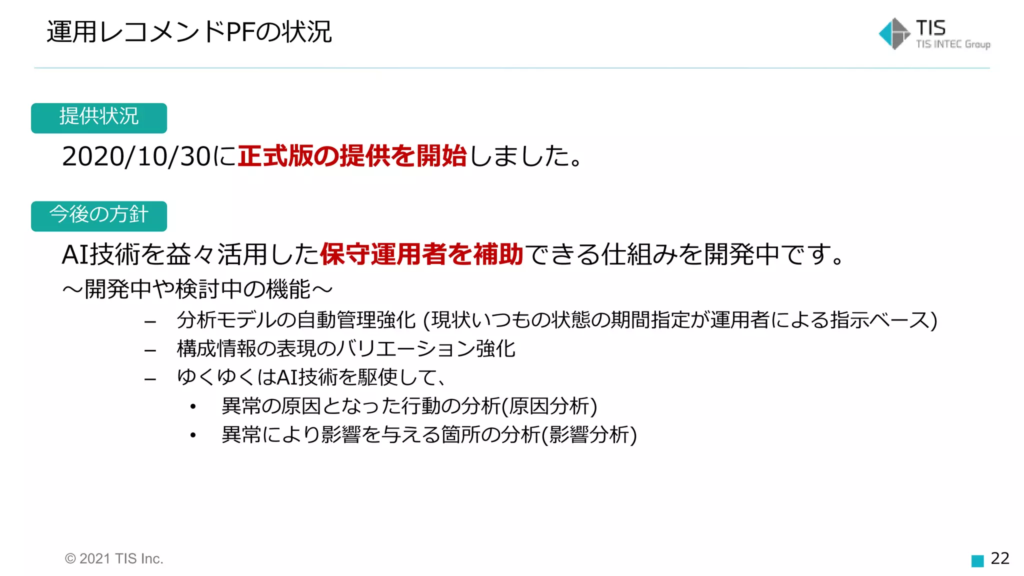 © 2021 TIS Inc. 22
今後の方針
提供状況
運用レコメンドPFの状況
2020/10/30に正式版の提供を開始しました。
AI技術を益々活用した保守運用者を補助できる仕組みを開発中です。
～開発中や検討中の機能～
– 分析モデルの自動管理強化 (現状いつもの状態の期間指定が運用者による指示ベース)
– 構成情報の表現のバリエーション強化
– ゆくゆくはAI技術を駆使して、
• 異常の原因となった行動の分析(原因分析)
• 異常により影響を与える箇所の分析(影響分析)
 