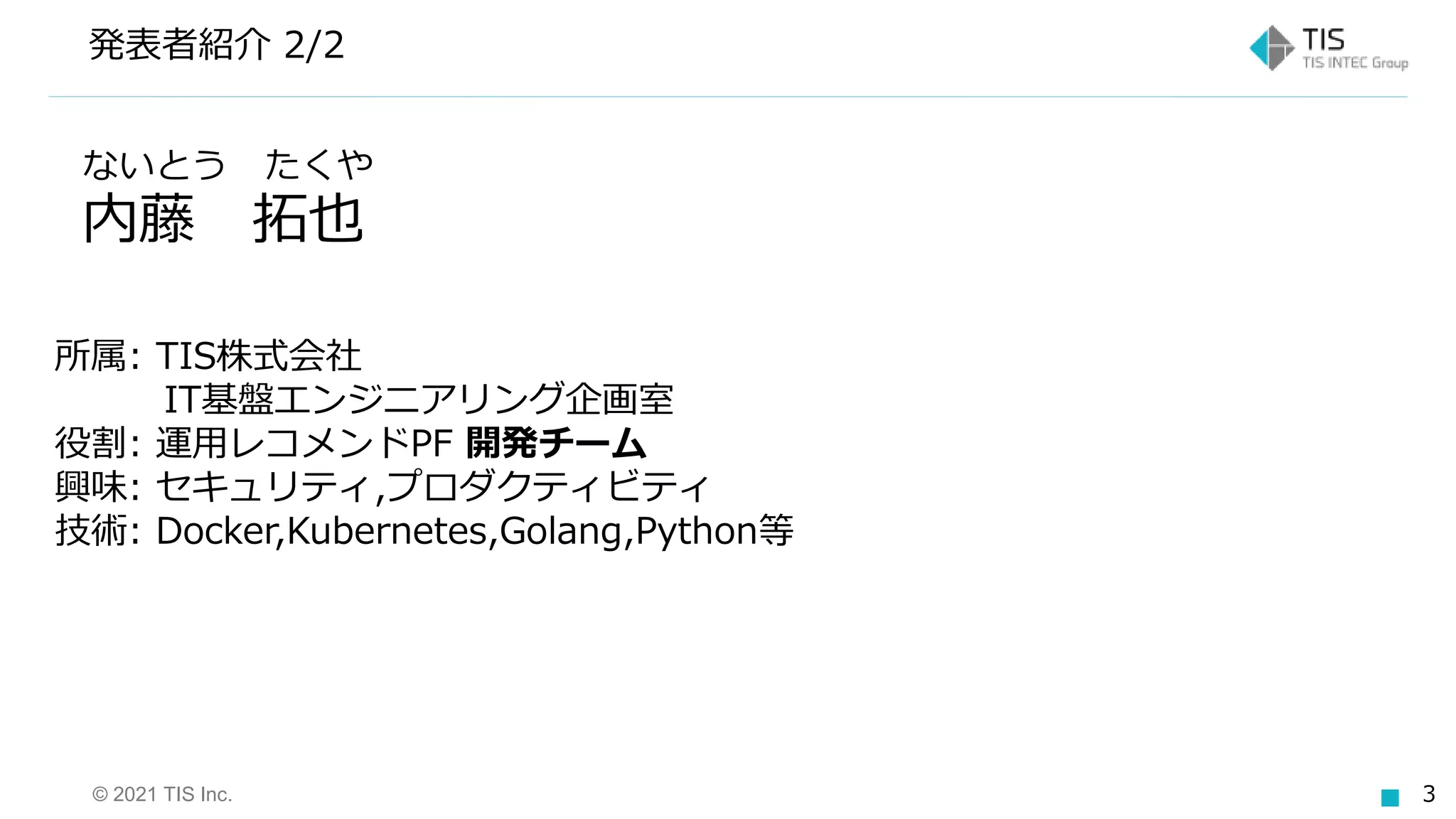 © 2021 TIS Inc. 3
発表者紹介 2/2
ないとう たくや
内藤 拓也
所属: TIS株式会社
IT基盤エンジニアリング企画室
役割: 運用レコメンドPF 開発チーム
興味: セキュリティ,プロダクティビティ
技術: Docker,Kubernetes,Golang,Python等
 