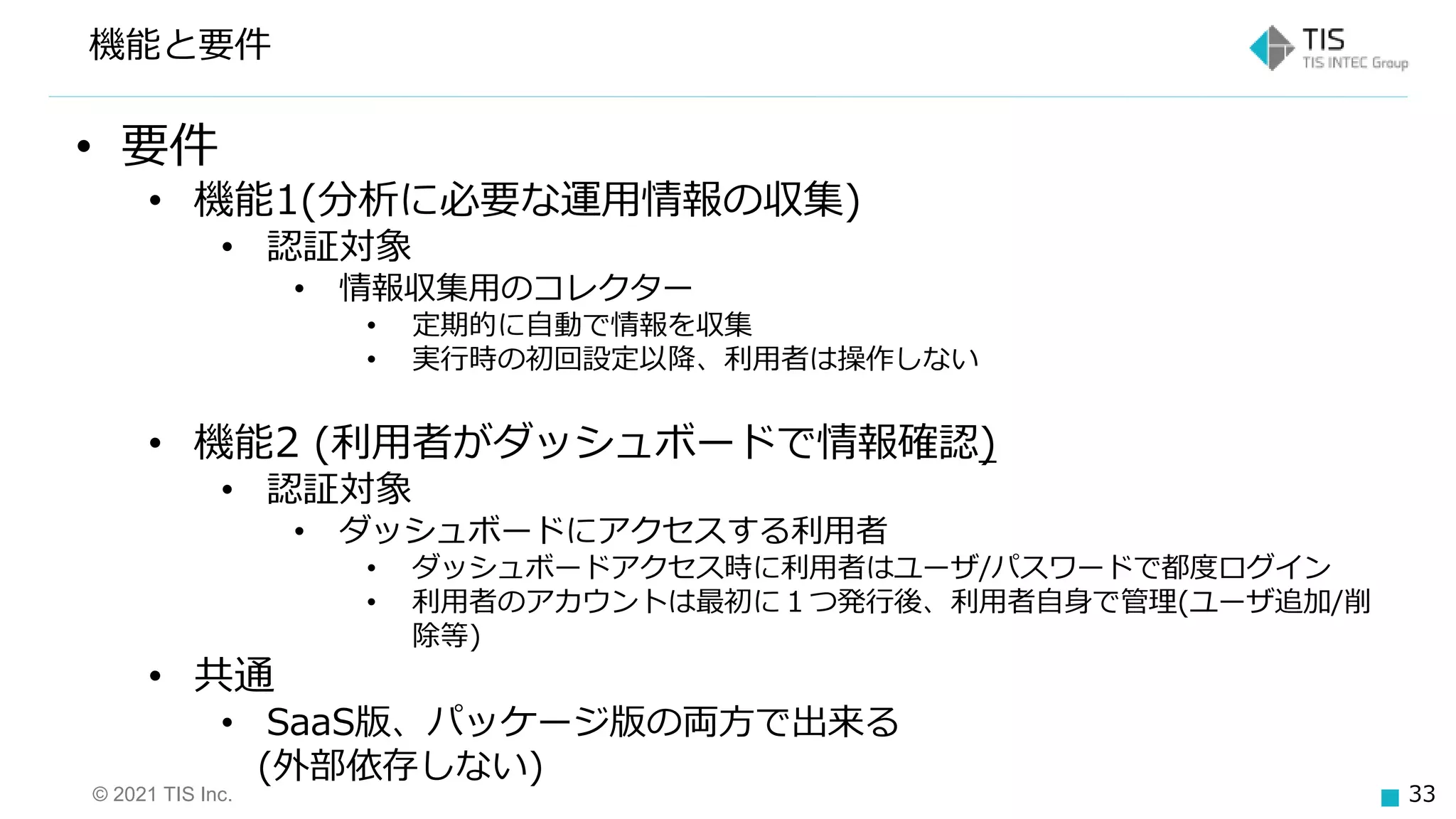 © 2021 TIS Inc. 33
機能と要件
• 要件
• 機能1(分析に必要な運用情報の収集)
• 認証対象
• 情報収集用のコレクター
• 定期的に自動で情報を収集
• 実行時の初回設定以降、利用者は操作しない
• 機能2 (利用者がダッシュボードで情報確認)
• 認証対象
• ダッシュボードにアクセスする利用者
• ダッシュボードアクセス時に利用者はユーザ/パスワードで都度ログイン
• 利用者のアカウントは最初に１つ発行後、利用者自身で管理(ユーザ追加/削
除等)
• 共通
• SaaS版、パッケージ版の両方で出来る
(外部依存しない)
 