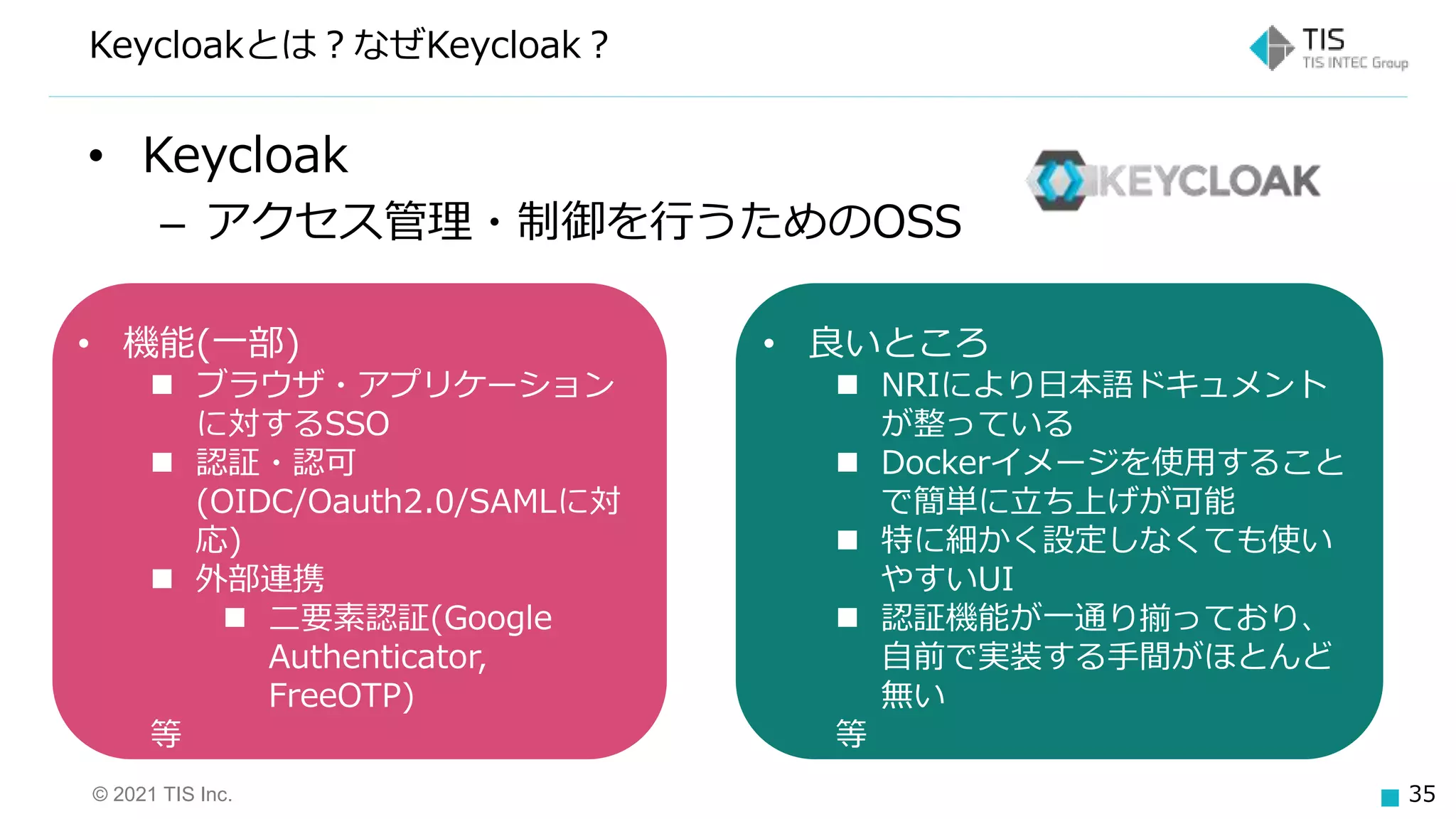 © 2021 TIS Inc. 35
• Keycloak
– アクセス管理・制御を行うためのOSS
Keycloakとは？なぜKeycloak？
• 機能(一部)
 ブラウザ・アプリケーション
に対するSSO
 認証・認可
(OIDC/Oauth2.0/SAMLに対
応)
 外部連携
 二要素認証(Google
Authenticator,
FreeOTP)
等
• 良いところ
 NRIにより日本語ドキュメント
が整っている
 Dockerイメージを使用すること
で簡単に立ち上げが可能
 特に細かく設定しなくても使い
やすいUI
 認証機能が一通り揃っており、
自前で実装する手間がほとんど
無い
等
 