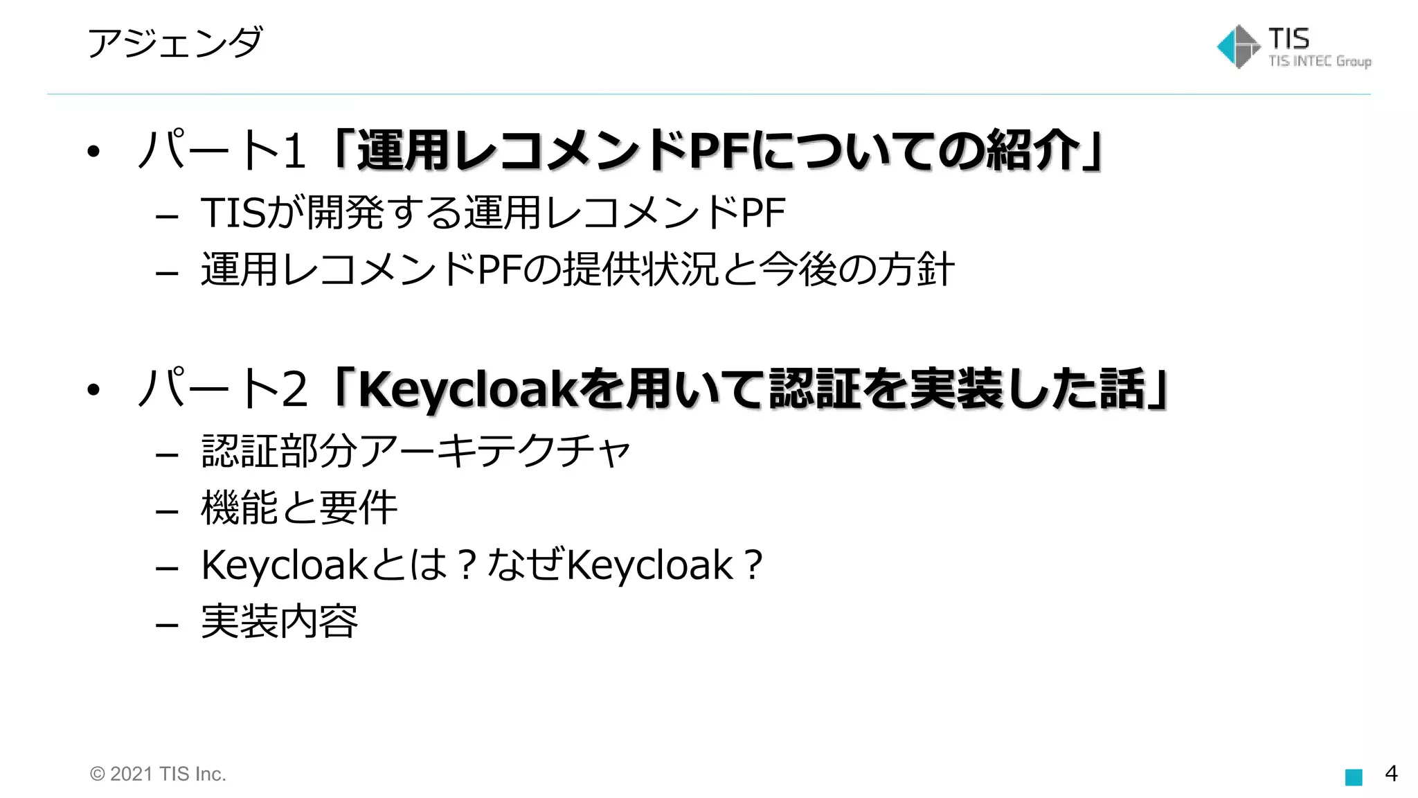 © 2021 TIS Inc. 4
アジェンダ
• パート1「運用レコメンドPFについての紹介」
– TISが開発する運用レコメンドPF
– 運用レコメンドPFの提供状況と今後の方針
• パート2「Keycloakを用いて認証を実装した話」
– 認証部分アーキテクチャ
– 機能と要件
– Keycloakとは？なぜKeycloak？
– 実装内容
 