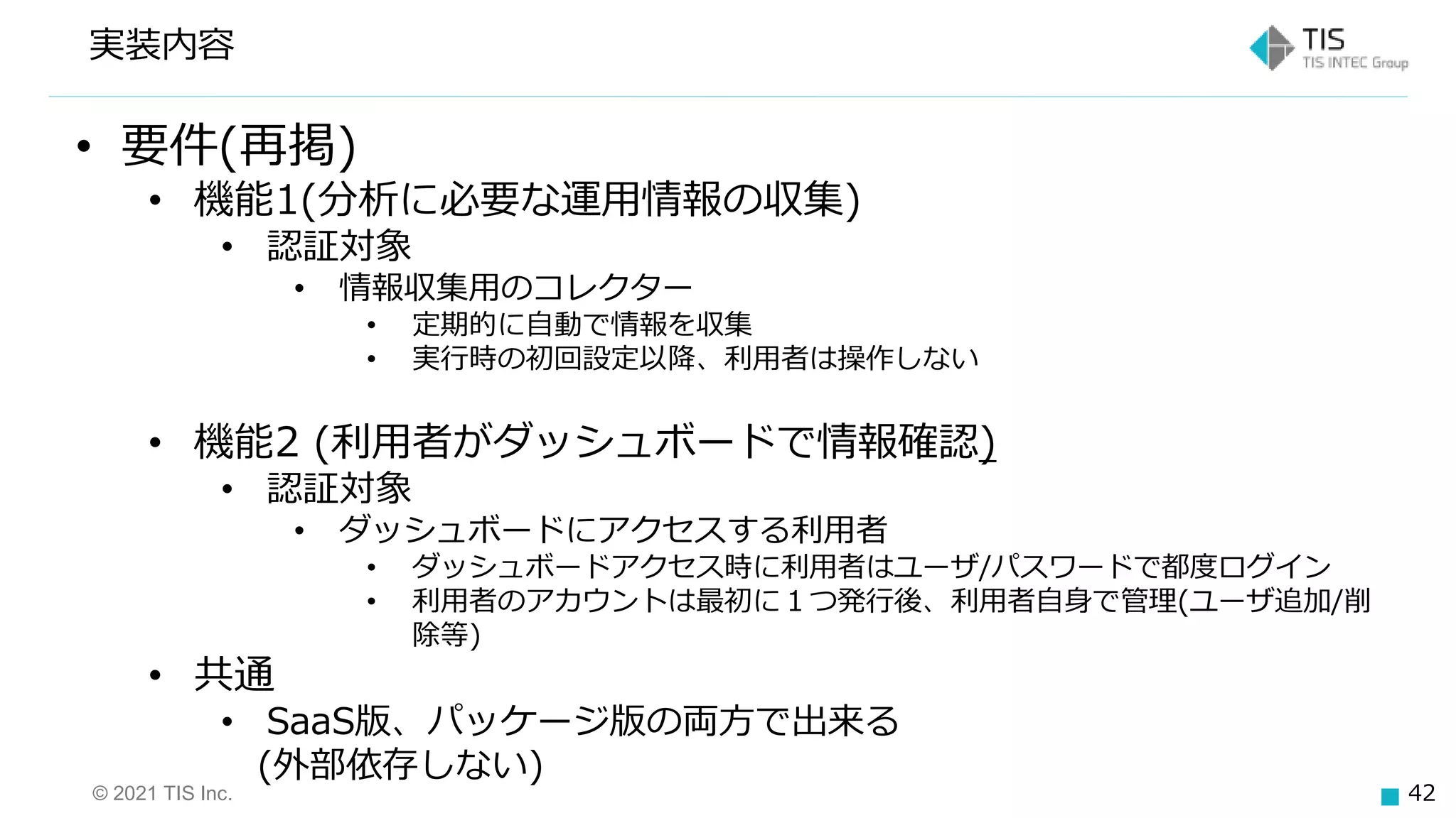 © 2021 TIS Inc. 42
• 要件(再掲)
• 機能1(分析に必要な運用情報の収集)
• 認証対象
• 情報収集用のコレクター
• 定期的に自動で情報を収集
• 実行時の初回設定以降、利用者は操作しない
• 機能2 (利用者がダッシュボードで情報確認)
• 認証対象
• ダッシュボードにアクセスする利用者
• ダッシュボードアクセス時に利用者はユーザ/パスワードで都度ログイン
• 利用者のアカウントは最初に１つ発行後、利用者自身で管理(ユーザ追加/削
除等)
• 共通
• SaaS版、パッケージ版の両方で出来る
(外部依存しない)
実装内容
 