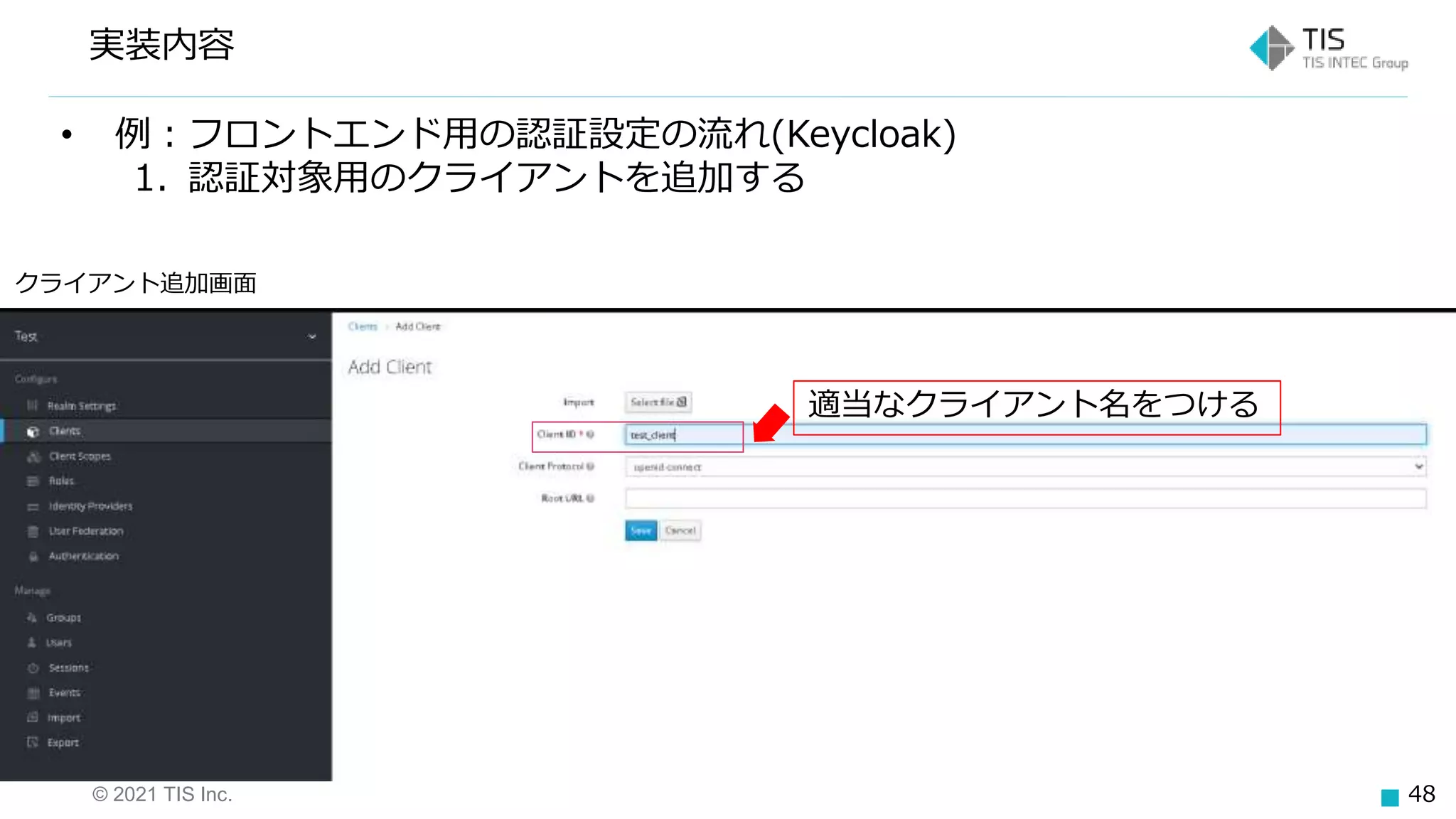 © 2021 TIS Inc. 48
実装内容
クライアント追加画面
適当なクライアント名をつける
• 例：フロントエンド用の認証設定の流れ(Keycloak)
1. 認証対象用のクライアントを追加する
 