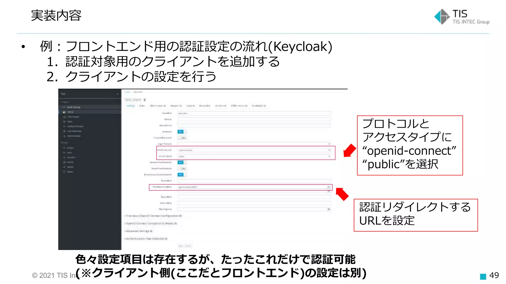 © 2021 TIS Inc. 49
実装内容
• 例：フロントエンド用の認証設定の流れ(Keycloak)
1. 認証対象用のクライアントを追加する
2. クライアントの設定を行う
プロトコルと
アクセスタイプに
“openid-connect”
“public”を選択
認証リダイレクトする
URLを設定
色々設定項目は存在するが、たったこれだけで認証可能
(※クライアント側(ここだとフロントエンド)の設定は別)
 