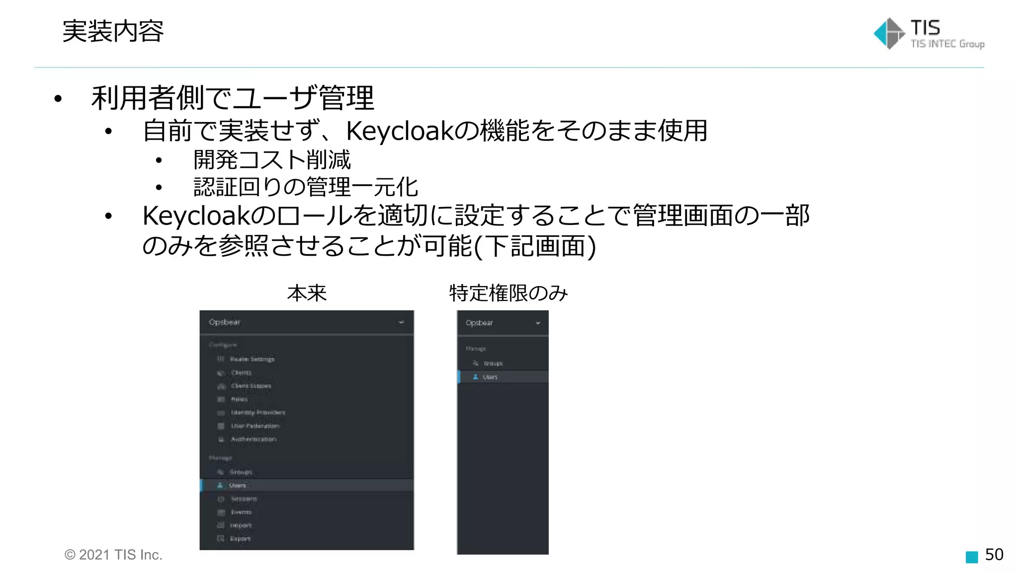© 2021 TIS Inc. 50
実装内容
• 利用者側でユーザ管理
• 自前で実装せず、Keycloakの機能をそのまま使用
• 開発コスト削減
• 認証回りの管理一元化
• Keycloakのロールを適切に設定することで管理画面の一部
のみを参照させることが可能(下記画面)
本来 特定権限のみ
 