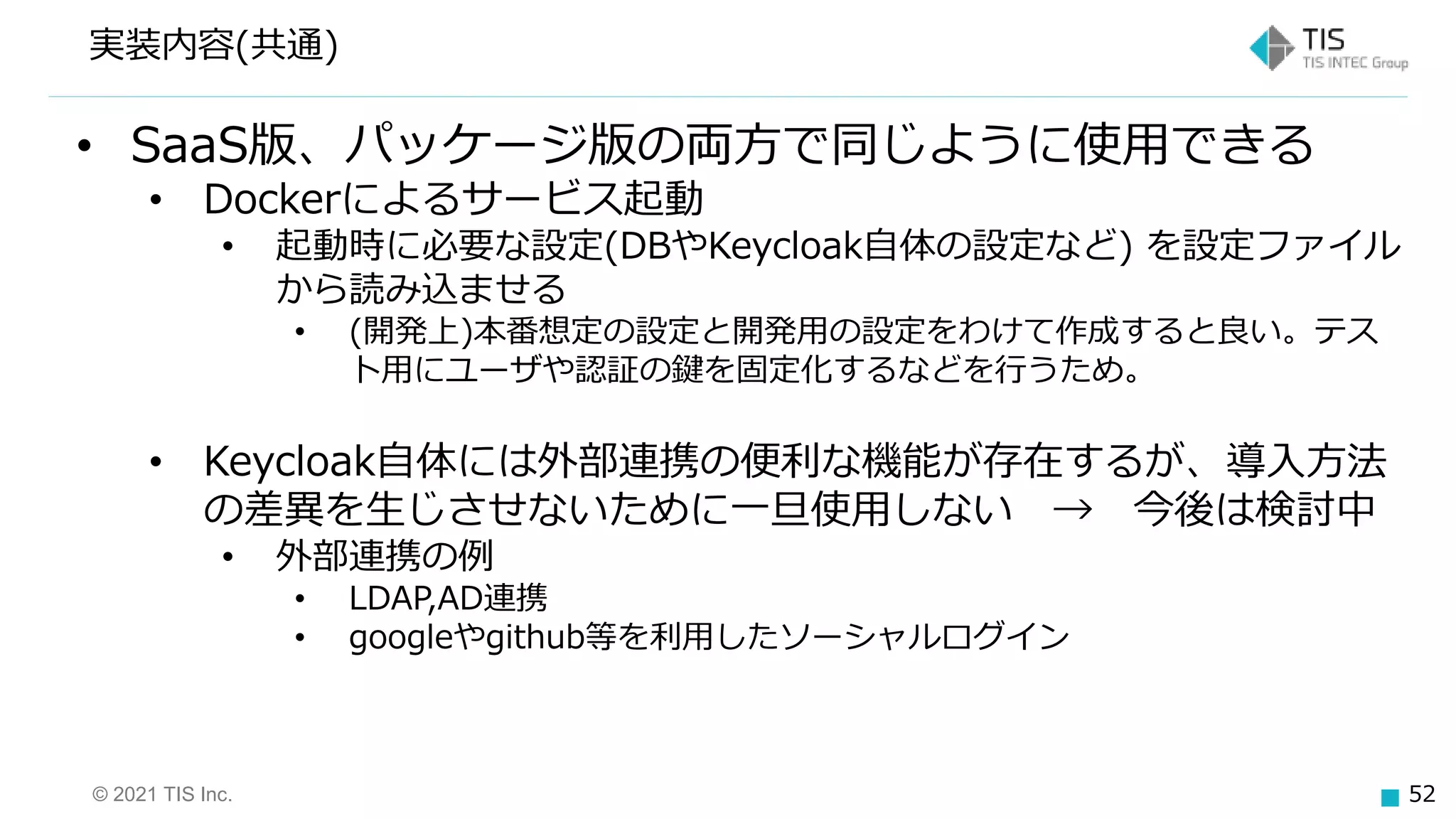© 2021 TIS Inc. 52
実装内容(共通)
• SaaS版、パッケージ版の両方で同じように使用できる
• Dockerによるサービス起動
• 起動時に必要な設定(DBやKeycloak自体の設定など) を設定ファイル
から読み込ませる
• (開発上)本番想定の設定と開発用の設定をわけて作成すると良い。テス
ト用にユーザや認証の鍵を固定化するなどを行うため。
• Keycloak自体には外部連携の便利な機能が存在するが、導入方法
の差異を生じさせないために一旦使用しない → 今後は検討中
• 外部連携の例
• LDAP,AD連携
• googleやgithub等を利用したソーシャルログイン
 