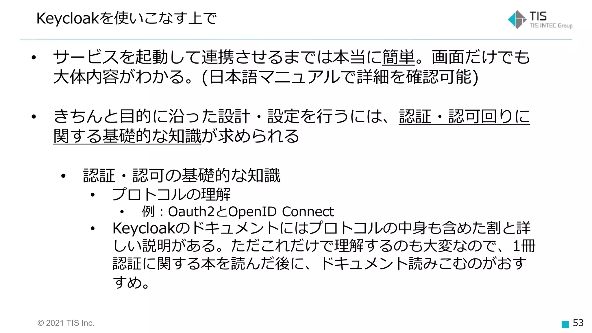 © 2021 TIS Inc. 53
Keycloakを使いこなす上で
• サービスを起動して連携させるまでは本当に簡単。画面だけでも
大体内容がわかる。(日本語マニュアルで詳細を確認可能)
• きちんと目的に沿った設計・設定を行うには、認証・認可回りに
関する基礎的な知識が求められる
• 認証・認可の基礎的な知識
• プロトコルの理解
• 例：Oauth2とOpenID Connect
• Keycloakのドキュメントにはプロトコルの中身も含めた割と詳
しい説明がある。ただこれだけで理解するのも大変なので、1冊
認証に関する本を読んだ後に、ドキュメント読みこむのがおす
すめ。
 