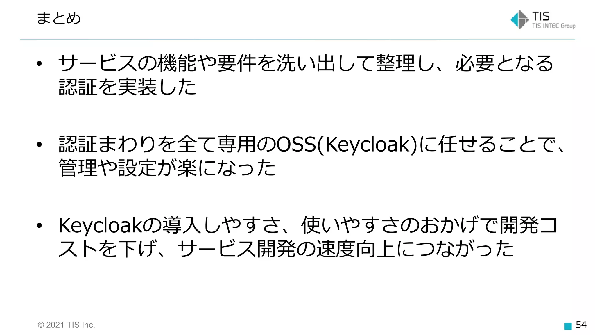 © 2021 TIS Inc. 54
まとめ
• サービスの機能や要件を洗い出して整理し、必要となる
認証を実装した
• 認証まわりを全て専用のOSS(Keycloak)に任せることで、
管理や設定が楽になった
• Keycloakの導入しやすさ、使いやすさのおかげで開発コ
ストを下げ、サービス開発の速度向上につながった
 