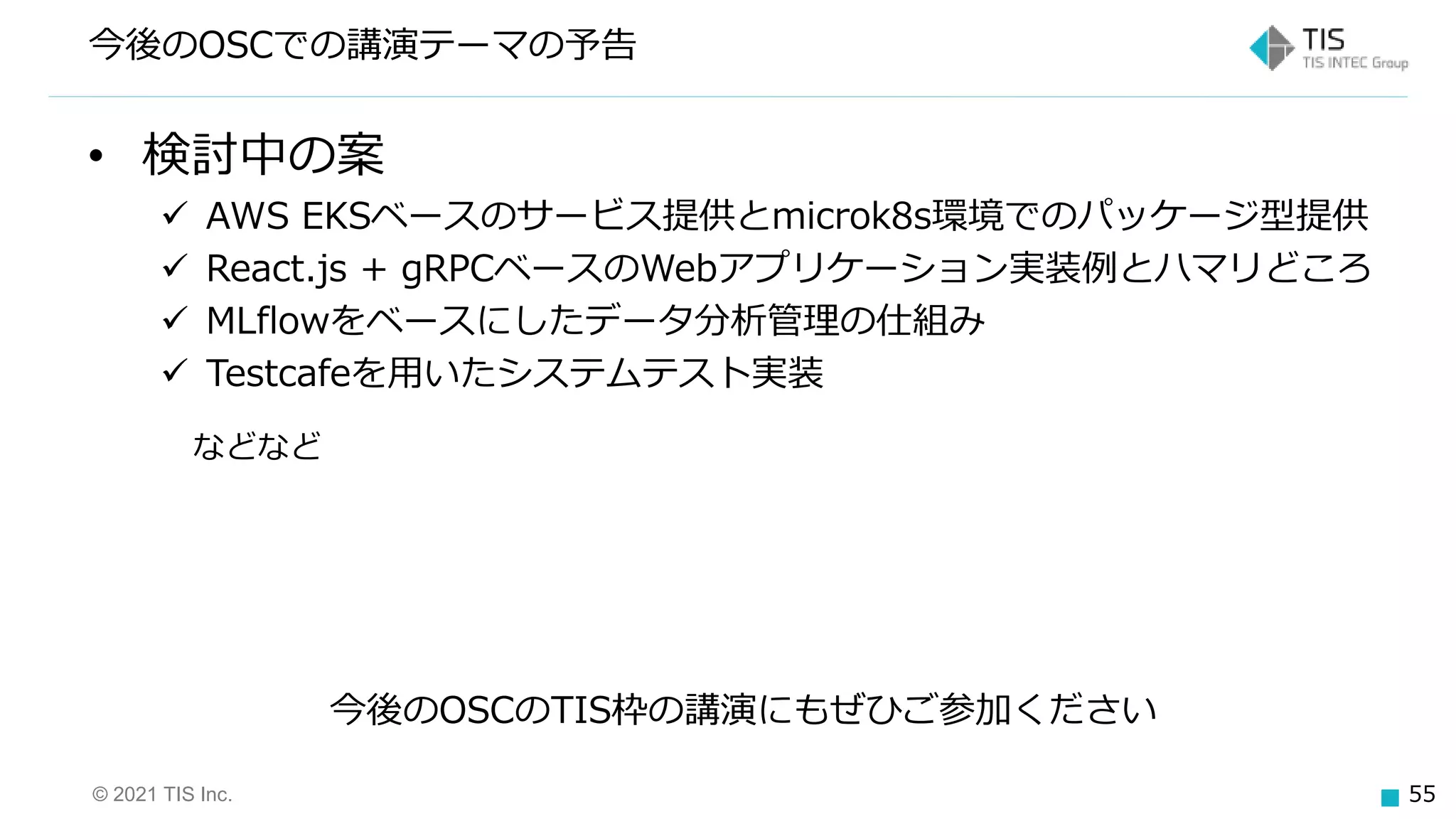 © 2021 TIS Inc. 55
• 検討中の案
 AWS EKSベースのサービス提供とmicrok8s環境でのパッケージ型提供
 React.js + gRPCベースのWebアプリケーション実装例とハマリどころ
 MLflowをベースにしたデータ分析管理の仕組み
 Testcafeを用いたシステムテスト実装
などなど
今後のOSCでの講演テーマの予告
今後のOSCのTIS枠の講演にもぜひご参加ください
 