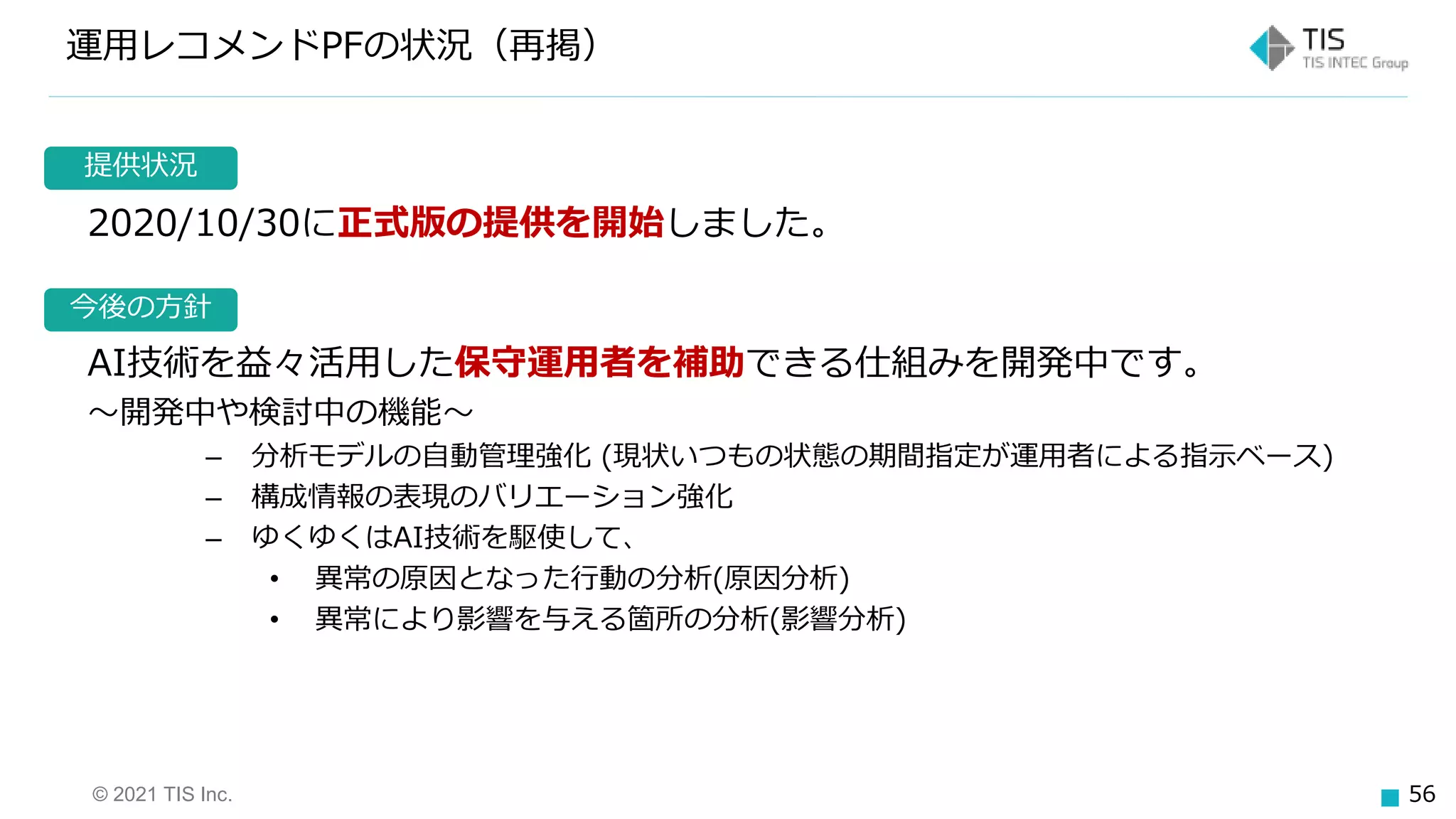 © 2021 TIS Inc. 56
今後の方針
提供状況
運用レコメンドPFの状況（再掲）
2020/10/30に正式版の提供を開始しました。
AI技術を益々活用した保守運用者を補助できる仕組みを開発中です。
～開発中や検討中の機能～
– 分析モデルの自動管理強化 (現状いつもの状態の期間指定が運用者による指示ベース)
– 構成情報の表現のバリエーション強化
– ゆくゆくはAI技術を駆使して、
• 異常の原因となった行動の分析(原因分析)
• 異常により影響を与える箇所の分析(影響分析)
 
