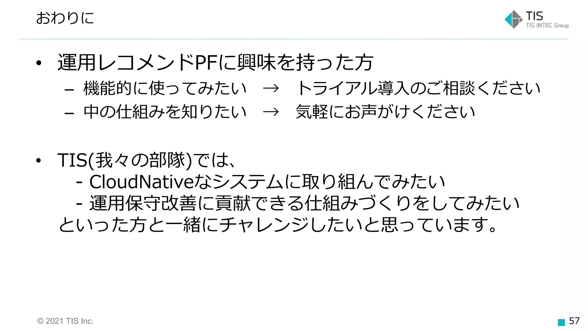© 2021 TIS Inc. 57
• 運用レコメンドPFに興味を持った方
– 機能的に使ってみたい → トライアル導入のご相談ください
– 中の仕組みを知りたい → 気軽にお声がけください
• TIS(我々の部隊)では、
- CloudNativeなシステムに取り組んでみたい
- 運用保守改善に貢献できる仕組みづくりをしてみたい
といった方と一緒にチャレンジしたいと思っています。
おわりに
 