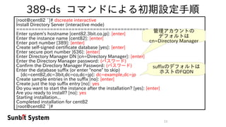 11
389-ds コマンドによる初期設定手順
[root@cent82 ~]# dscreate interactive
Install Directory Server (interactive mode)
===========================================
Enter system's hostname [cent82.3bit.co.jp]: [enter]
Enter the instance name [cent82]: [enter]
Enter port number [389]: [enter]
Create self-signed certificate database [yes]: [enter]
Enter secure port number [636]: [enter]
Enter Directory Manager DN [cn=Directory Manager]: [enter]
Enter the Directory Manager password: (パスワード)
Confirm the Directory Manager Password: (パスワード)
Enter the database suffix (or enter "none" to skip)
　[dc=cent82,dc=3bit,dc=co,dc=jp]: dc=example,dc=jp
Create sample entries in the suffix [no]: [enter]
Create just the top suffix entry [no]: yes
Do you want to start the instance after the installation? [yes]: [enter]
Are you ready to install? [no]: yes
Starting installation...
Completed installation for cent82
[root@cent82 ~]#
管理アカウントの
デフォルトは
cn=Directory Manager
suffixのデフォルトは
ホストのFQDN
 