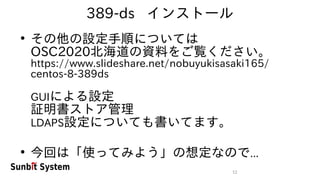 12
389-ds インストール
●
その他の設定手順については
OSC2020北海道の資料をご覧ください。
https://www.slideshare.net/nobuyukisasaki165/
centos-8-389ds
GUIによる設定
証明書ストア管理
LDAPS設定についても書いてます。
●
今回は「使ってみよう」の想定なので...
 