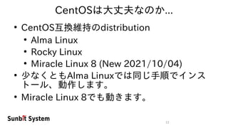 13
CentOSは大丈夫なのか...
●
CentOS互換維持のdistribution
●
Alma Linux
●
Rocky Linux
●
Miracle Linux 8 (New 2021/10/04)
●
少なくともAlma Linuxでは同じ手順でインス
トール、動作します。
●
Miracle Linux 8でも動きます。
 