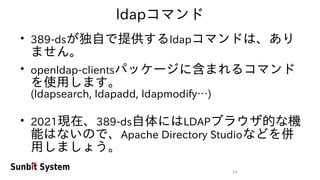 14
ldapコマンド
●
389-dsが独自で提供するldapコマンドは、あり
ません。
●
openldap-clientsパッケージに含まれるコマンド
を使用します。
(ldapsearch, ldapadd, ldapmodify…)
●
2021現在、389-ds自体にはLDAPブラウザ的な機
能はないので、Apache Directory Studioなどを併
用しましょう。
 