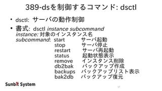 17
389-dsを制御するコマンド: dsctl
●
dsctl: サーバの動作制御
●
書式: dsctl instance subcommand
instance: 対象のインスタンス名
subcommand: start サーバ起動
stop サーバ停止
restart サーバ再起動
status 起動状態表示
remove インスタンス削除
db2bak バックアップ作成
backups バックアップリスト表示
bak2db バックアップ復元
 