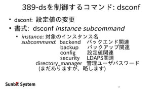 19
389-dsを制御するコマンド: dsconf
●
dsconf: 設定値の変更
●
書式: dsconf instance subcommand
●
instance: 対象のインスタンス名
subcommand: backend バックエンド関連
backup バックアップ関連
config 設定値関連
security LDAPS関連
directory_manager 管理ユーザパスワード
(まだありますが、略します)
 