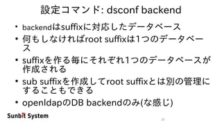 20
設定コマンド: dsconf backend
●
backendはsuffixに対応したデータベース
●
何もしなければroot suffixは1つのデータベー
ス
●
suffixを作る毎にそれぞれ1つのデータベースが
作成される
●
sub suffixを作成してroot suffixとは別の管理に
することもできる
●
openldapのDB backendのみ(な感じ)
 