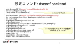 23
設定コマンド: dsconf backend
[root@centos82 ~]# dsconf centos82 backend suffix list
cn=changelog (changelog)
cn=example,dc=jp (example.jp)
[root@centos82 ~]# dsconf centos82 backend get dc=example,dc=jp
dn: cn=example.jp,cn=ldbm database,cn=plugins,cn=config
cn: example.jp
nsslapd-cachememsize: 402653184
nsslapd-cachesize: -1
nsslapd-directory: /var/lib/dirsrv/slapd-centos82/db/example.jp
nsslapd-dncachememsize: 67108864
nsslapd-readonly: off
nsslapd-require-index: off
nsslapd-require-internalop-index: off
nsslapd-suffix: dc=example,dc=jp
objectClass: top
objectClass: extensibleObject
objectClass: nsBackendInstance
backendのリスト
backend毎にパラメータ調整や
indexを設定できる
 