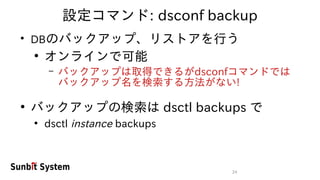 24
設定コマンド: dsconf backup
●
DBのバックアップ、リストアを行う
●
オンラインで可能
– バックアップは取得できるがdsconfコマンドでは
バックアップ名を検索する方法がない!
●
バックアップの検索は dsctl backups で
●
dsctl instance backups
 