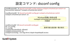 27
設定コマンド: dsconf config
[root@centos82 ~]# dsconf centos82 config replace nsslapd-unhashed-pw-switch=on
Successfully replaced "nsslapd-unhashed-pw-switch"
[root@centos82 ~]# dsconf centos82 config get nsslapd-unhashed-pw-switch
nsslapd-unhashed-pw-switch: on
root@centos82 ~]# dsconf centos82 config get
dn: cn=config
cn: config
nsslapd-SSLclientAuth: allowed
nsslapd-accesscontrol: on
nsslapd-accesslog: /var/log/dirsrv/slapd-shapeldap8/access
...
Windows同期に設定必須
nsslapd-unhashed-pw-switch=on
の設定
変更可能な設定値一覧の表示
 