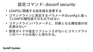 28
設定コマンド: dsconf security
●
LDAPSに関連する設定値を変更する
●
コマンドラインに指定するパラメータはconfigと違っ
てLDAPの属性値そのものではない
●
コマンドラインパラメータと、対象となる属性値の対
応表はない!
●
管理ガイドや設定リファレンスがないとコマンドライ
ンのハードルは高いと思われる。
 