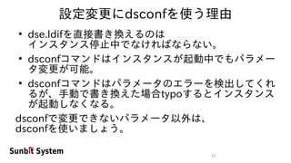 31
設定変更にdsconfを使う理由
●
dse.ldifを直接書き換えるのは
インスタンス停止中でなければならない。
●
dsconfコマンドはインスタンスが起動中でもパラメー
タ変更が可能。
●
dsconfコマンドはパラメータのエラーを検出してくれ
るが、手動で書き換えた場合typoするとインスタンス
が起動しなくなる。
dsconfで変更できないパラメータ以外は、
dsconfを使いましょう。
 