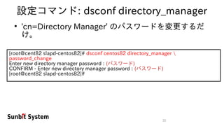 32
設定コマンド: dsconf directory_manager
●
'cn=Directory Manager' のパスワードを変更するだ
け。
[root@cent82 slapd-centos82]# dsconf centos82 directory_manager 
password_change
Enter new directory manager password : (パスワード)
CONFIRM - Enter new directory manager password : (パスワード)
[root@cent82 slapd-centos82]#
 