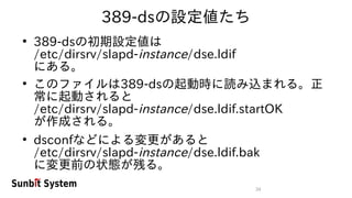 34
389-dsの設定値たち
●
389-dsの初期設定値は
/etc/dirsrv/slapd-instance/dse.ldif
にある。
●
このファイルは389-dsの起動時に読み込まれる。正
常に起動されると
/etc/dirsrv/slapd-instance/dse.ldif.startOK
が作成される。
●
dsconfなどによる変更があると
/etc/dirsrv/slapd-instance/dse.ldif.bak
に変更前の状態が残る。
 
