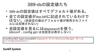 35
389-dsの設定値たち
●
389-dsの設定値はすべてデフォルト値がある。
●
全ての設定値がdse.ldifに記述されているわけで
はない。(未設定の値はデフォルト値が使用されファイ
ルには反映されない)
●
全設定値を見るにはldapsearchを使う。
(dsconf .. config get は全設定は表示しない)
[root@cent82 slapd-centos82]# ldapsearch -D 'cn=Directory Manager' -W -x -b
cn=config onjectclass=*
 