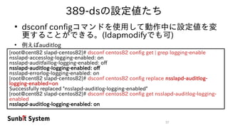 37
389-dsの設定値たち
●
dsconf configコマンドを使用して動作中に設定値を変
更することができる。(ldapmodifyでも可)
●
例えばauditlog
[root@cent82 slapd-centos82]# dsconf centos82 config get | grep logging-enable
nsslapd-accesslog-logging-enabled: on
nsslapd-auditfaillog-logging-enabled: off
nsslapd-auditlog-logging-enabled: off
nsslapd-errorlog-logging-enabled: on
[root@cent82 slapd-centos82]# dsconf centos82 config replace nsslapd-auditlog-
logging-enabled=on
Successfully replaced "nsslapd-auditlog-logging-enabled"
[root@cent82 slapd-centos82]# dsconf centos82 config get nsslapd-auditlog-logging-
enabled
nsslapd-auditlog-logging-enabled: on
 