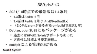 4
389-dsとは
●
2021/10時点での最新版は1.4系列
●
1.3系はRedHat7用
●
1.4系はRedHat8用 (1.4.xはRedhat8.x)
●
（2.0系はsrpmがあるのでrpmbuildでお試し可）
●
Debian, openSUSEにもパッケージがある
●
過去にはHP-UX, Solarisサポートもあった
●
方向性は移植より安定継続...
●
cockpitによる管理GUIがある
 