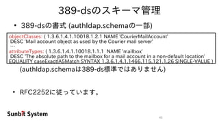 40
389-dsのスキーマ管理
●
389-dsの書式 (authldap.schemaの一部)
objectClasses: ( 1.3.6.1.4.1.10018.1.2.1 NAME 'CourierMailAccount'
DESC 'Mail account object as used by the Courier mail server'
…
attributeTypes: ( 1.3.6.1.4.1.10018.1.1.1 NAME 'mailbox'
DESC 'The absolute path to the mailbox for a mail account in a non-default location'
EQUALITY caseExactIA5Match SYNTAX 1.3.6.1.4.1.1466.115.121.1.26 SINGLE-VALUE )
(authldap.schemaは389-ds標準ではありません)
●
RFC2252に従っています。
 