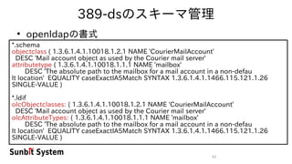 41
389-dsのスキーマ管理
●
openldapの書式
*.schema
objectclass ( 1.3.6.1.4.1.10018.1.2.1 NAME 'CourierMailAccount'
DESC 'Mail account object as used by the Courier mail server'
attributetype ( 1.3.6.1.4.1.10018.1.1.1 NAME 'mailbox'
DESC 'The absolute path to the mailbox for a mail account in a non-defau
lt location' EQUALITY caseExactIA5Match SYNTAX 1.3.6.1.4.1.1466.115.121.1.26
SINGLE-VALUE )
*.ldif
olcObjectclasses: ( 1.3.6.1.4.1.10018.1.2.1 NAME 'CourierMailAccount'
DESC 'Mail account object as used by the Courier mail server'
olcAttributeTypes: ( 1.3.6.1.4.1.10018.1.1.1 NAME 'mailbox'
DESC 'The absolute path to the mailbox for a mail account in a non-defau
lt location' EQUALITY caseExactIA5Match SYNTAX 1.3.6.1.4.1.1466.115.121.1.26
SINGLE-VALUE )
 