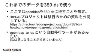 43
これまでのデータを389-dsで使う
●
ここではopenldapを389-dsに移すことを想定。
●
389-dsプロジェクトは移行のための資料を公開
している。
https://directory.fedoraproject.org/docs/389ds/
howto/howto-openldap-migration.html
●
openldap_to_ds という自動移行ツールがあるみ
たい。
(私は見つけることができていません)
 
