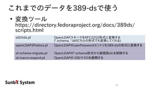 46
これまでのデータを389-dsで使う
●
変換ツール
https://directory.fedoraproject.org/docs/389ds/
scripts.html
ol2rhds.pl OpenLDAPスキーマをRFC2252形式に変換する
(*.schema, *.ldifどちらの形式でも変換してくれる)
openLDAP2Fedora.pl OpenLDAPのuserPasswordエントリを389-dsの形式に変換する
ol-schema-migrate.pl OpenLDAPの*.schema形式から接頭語olcを削除する
ol-macro-exapnd.pl OpenLDAPの OIDマクロを展開する
 