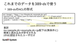 48
これまでのデータを389-dsで使う
●
389-dsのACLの形式
aci: (target = "ldap:///ou=People,dc=example,dc=jp")
(version 3.0; acl "Allow users to read and search attributes of own entry";
allow (search, read)
(userdn = "userdn = "ldap:///self");
)
target: 対象となるツリーやエントリ
allow: 許可される権限
userdn: 許可されるアクセス条件
意訳
ou=people,dc=example,dc=jp配下は(無条件に)
検索と読み込みが許可される
(のは)認証されたユーザだけ
 