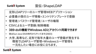 53
宣伝：ShapeLDAP
定形LDAPツリーのユーザ管理WEBアプリケーション
• 必要最小限のユーザ情報+エントリテンプレートで登録
• 管理者/パスワード管理者/ユーザの権限
• CSVによるユーザ登録/削除機能
• 389-dsの機能でWindows ADとアカウント同期できます
• 実はSun Java DSの時代からやってます(2003)
• 大学、高専など、定形で毎年大量のユーザ登録が発生する
環境でLDAPユーザ管理+Windowsユーザ管理を
一元化したい場合にお役に立ちます。
 
