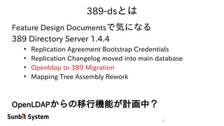 6
389-dsとは
Feature Design Documentsで気になる
389 Directory Server 1.4.4
●
Replication Agreement Bootstrap Credentials
●
Replication Changelog moved into main database
●
Openldap to 389 Migration
●
Mapping Tree Assembly Rework
OpenLDAPからの移行機能が計画中？
 